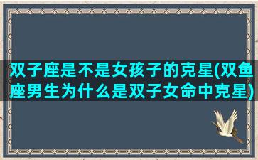 双子座是不是女孩子的克星(双鱼座男生为什么是双子女命中克星)