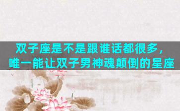 双子座是不是跟谁话都很多，唯一能让双子男神魂颠倒的星座