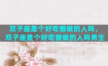 双子座是个好吃懒做的人吗，双子座是个好吃懒做的人吗男生