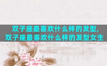 双子座最喜欢什么样的发型,双子座最喜欢什么样的发型女生