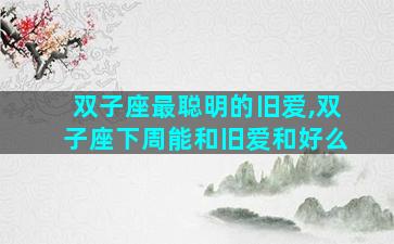 双子座最聪明的旧爱,双子座下周能和旧爱和好么