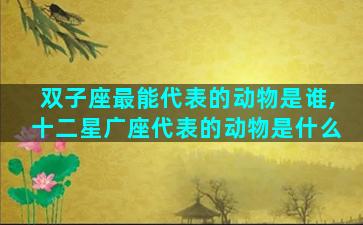 双子座最能代表的动物是谁,十二星广座代表的动物是什么