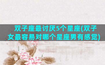 双子座最讨厌5个星座(双子女最容易对哪个星座男有感觉)