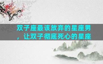 双子座最该放弃的星座男，让双子彻底死心的星座