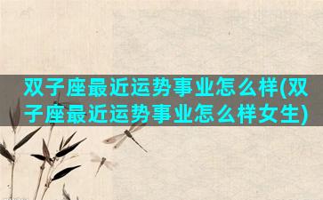 双子座最近运势事业怎么样(双子座最近运势事业怎么样女生)