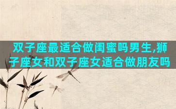 双子座最适合做闺蜜吗男生,狮子座女和双子座女适合做朋友吗