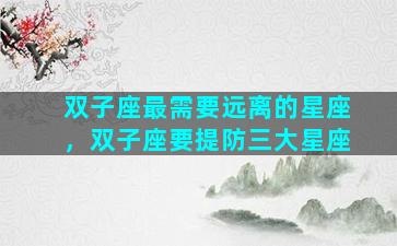 双子座最需要远离的星座，双子座要提防三大星座