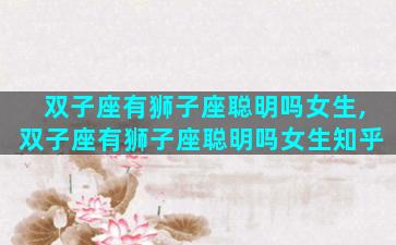 双子座有狮子座聪明吗女生,双子座有狮子座聪明吗女生知乎