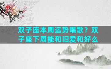 双子座本周运势唱歌？双子座下周能和旧爱和好么