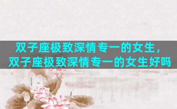 双子座极致深情专一的女生，双子座极致深情专一的女生好吗