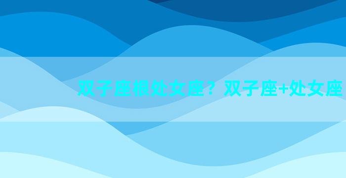 双子座根处女座？双子座+处女座