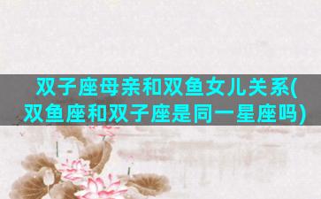 双子座母亲和双鱼女儿关系(双鱼座和双子座是同一星座吗)