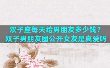 双子座每天给男朋友多少钱？双子男朋友圈公开女友是真爱吗