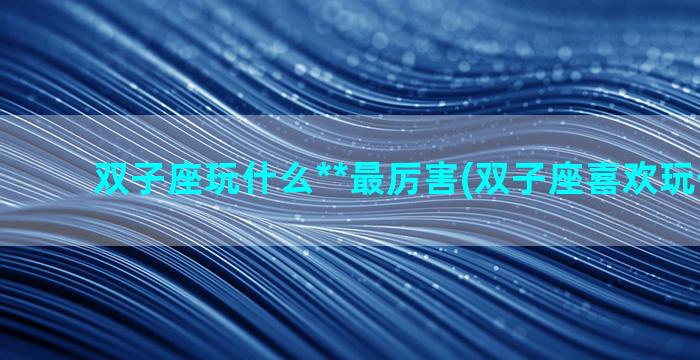 双子座玩什么**最厉害(双子座喜欢玩什么**)
