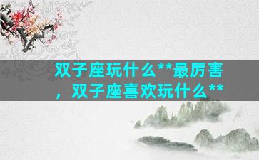 双子座玩什么**最厉害，双子座喜欢玩什么**