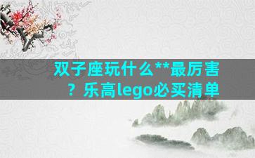 双子座玩什么**最厉害？乐高lego必买清单