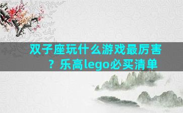 双子座玩什么游戏最厉害？乐高lego必买清单