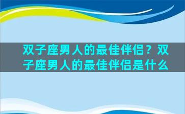 双子座男人的最佳伴侣？双子座男人的最佳伴侣是什么