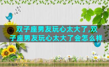 双子座男友玩心太大了,双子座男友玩心太大了会怎么样