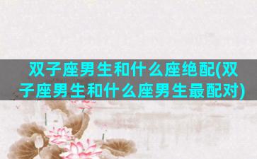 双子座男生和什么座绝配(双子座男生和什么座男生最配对)
