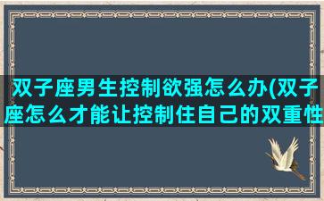 双子座男生控制欲强怎么办(双子座怎么才能让控制住自己的双重性格)