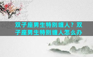 双子座男生特别缠人？双子座男生特别缠人怎么办