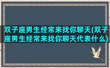 双子座男生经常来找你聊天(双子座男生经常来找你聊天代表什么)