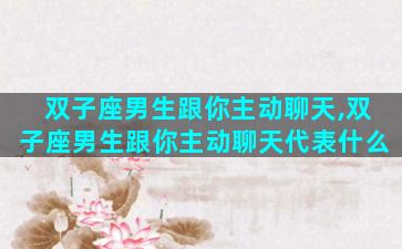 双子座男生跟你主动聊天,双子座男生跟你主动聊天代表什么