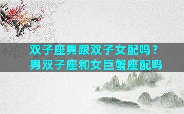 双子座男跟双子女配吗？男双子座和女巨蟹座配吗