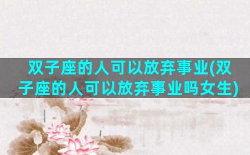 双子座的人可以放弃事业(双子座的人可以放弃事业吗女生)