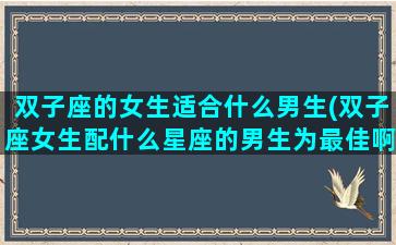 双子座的女生适合什么男生(双子座女生配什么星座的男生为最佳啊)
