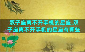 双子座离不开手机的星座,双子座离不开手机的星座有哪些