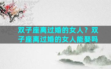 双子座离过婚的女人？双子座离过婚的女人能娶吗