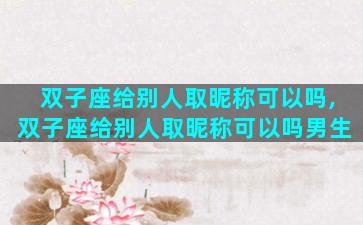 双子座给别人取昵称可以吗,双子座给别人取昵称可以吗男生