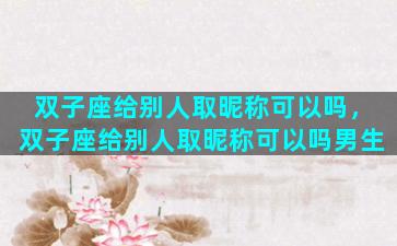 双子座给别人取昵称可以吗，双子座给别人取昵称可以吗男生