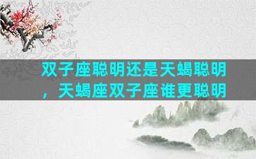 双子座聪明还是天蝎聪明，天蝎座双子座谁更聪明