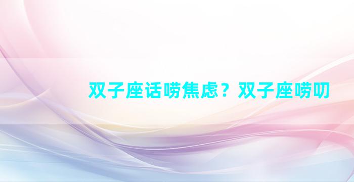 双子座话唠焦虑？双子座唠叨