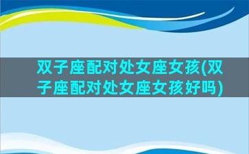 双子座配对处女座女孩(双子座配对处女座女孩好吗)