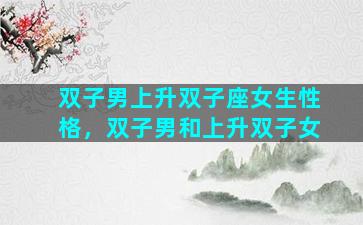 双子男上升双子座女生性格，双子男和上升双子女