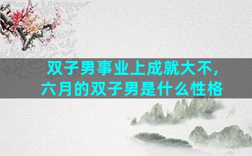 双子男事业上成就大不,六月的双子男是什么性格
