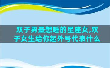 双子男最想睡的星座女,双子女生给你起外号代表什么