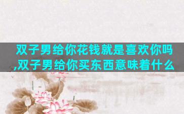 双子男给你花钱就是喜欢你吗,双子男给你买东西意味着什么
