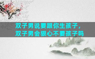 双子男说要跟你生孩子，双子男会狠心不要孩子吗