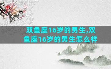 双鱼座16岁的男生,双鱼座16岁的男生怎么样