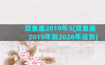 双鱼座2019年5(双鱼座2019年到2026年运势)