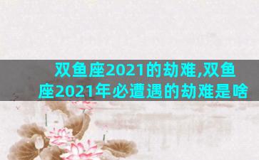 双鱼座2021的劫难,双鱼座2021年必遭遇的劫难是啥