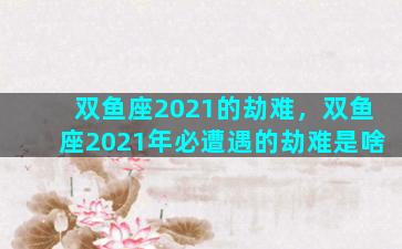 双鱼座2021的劫难，双鱼座2021年必遭遇的劫难是啥