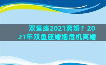 双鱼座2021离婚？2021年双鱼座婚姻危机离婚