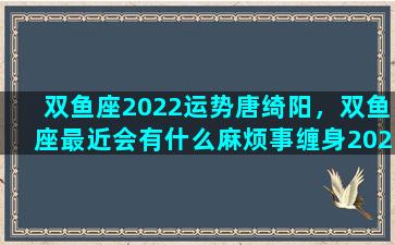 双鱼座2022运势唐绮阳，双鱼座最近会有什么麻烦事缠身2023年