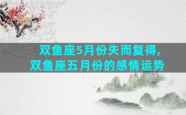 双鱼座5月份失而复得,双鱼座五月份的感情运势